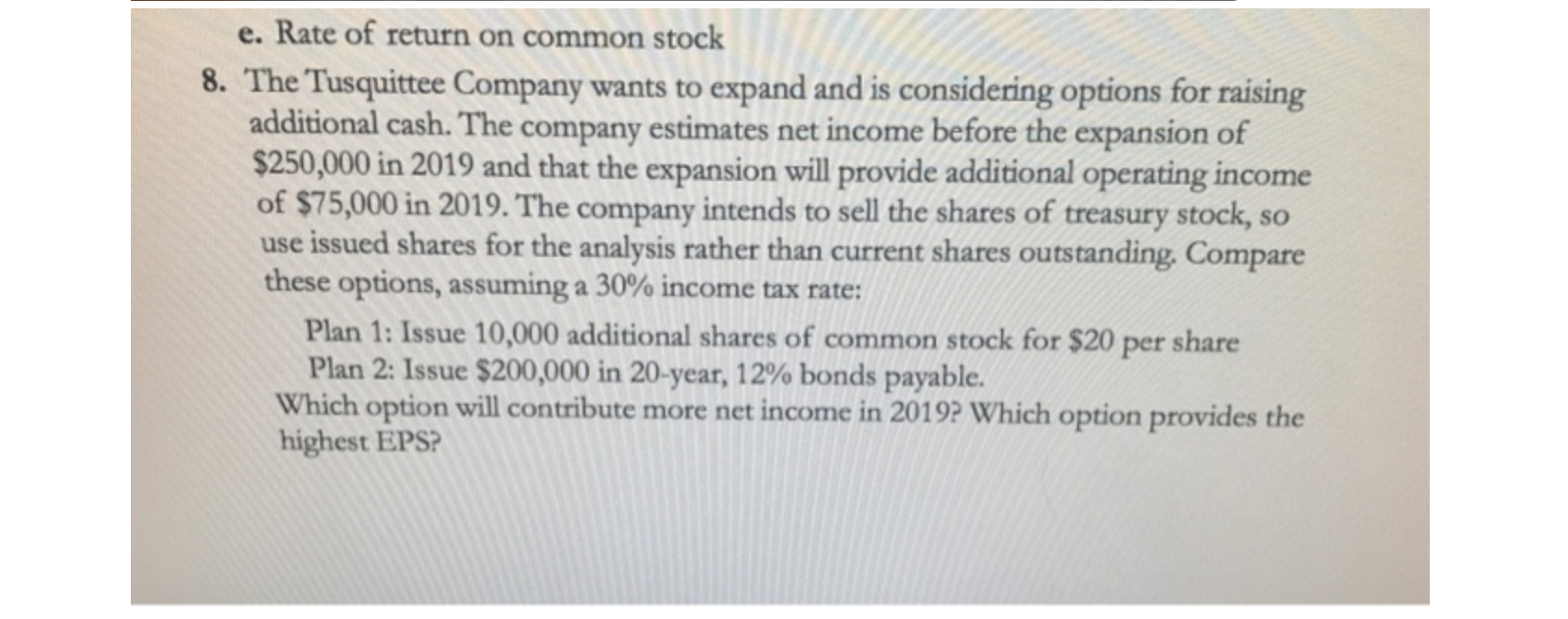 e. Rate of return on common stock
8. The Tusquittee Company wants to expand and is considering options for raising
additional cash. The company estimates net income before the expansion of
$250,000 in 2019 and that the expansion will provide additional operating income
of $75,000 in 2019. The company intends to sell the shares of treasury stock, so
use issued shares for the analysis rather than current shares outstanding. Compare
these options, assuming a 30% income tax rate:
Plan 1: Issue 10,000 additional shares of common stock for $20 per share
Plan 2: Issue $200,000 in 20-year, 12% bonds payable.
Which option will contribute more net income in 2019? Which option provides the
highest EPS?
