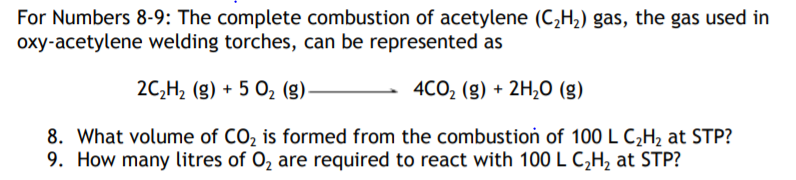 For Numbers 8-9: The complete combustion of acetylene (C,H,) gas, the gas used in
oxy-acetylene welding torches, can be represented as
2C,H2 (g) + 5 O2 (g).
- 4CO, (g) + 2H,0 (g)
8. What volume of CO2 is formed from the combustion of 100 L C¿H2 at STP?
9. How many litres of O, are required to react with 100 L C,H, at STP?
