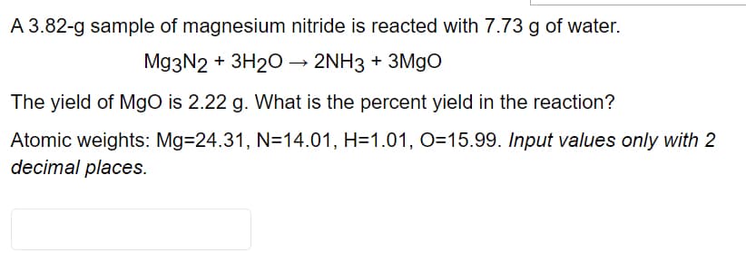 A 3.82-g sample of magnesium nitride is reacted with 7.73 g of water.
Mg3N2 + 3H20 –→ 2NH3 + 3M9O
The yield of Mgo is 2.22 g. What is the percent yield in the reaction?
Atomic weights: Mg=24.31, N=14.01, H=1.01, O=15.99. Input values only with 2
decimal places.
