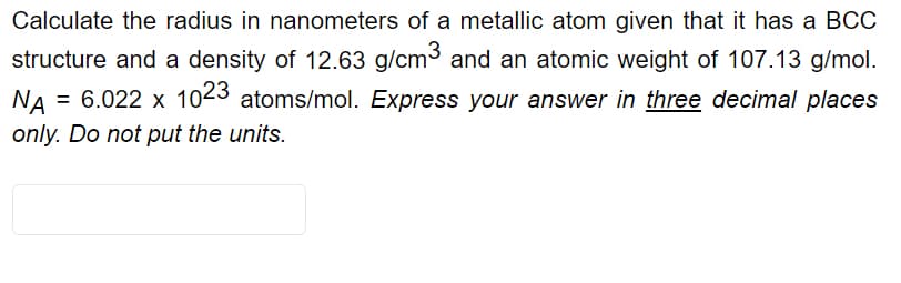 Calculate the radius in nanometers of a metallic atom given that it has a BCC
structure and a density of 12.63 g/cm3 and an atomic weight of 107.13 g/mol.
= 6.022 x 1023 atoms/mol. Express your answer in three decimal places
NA
only. Do not put the units.
