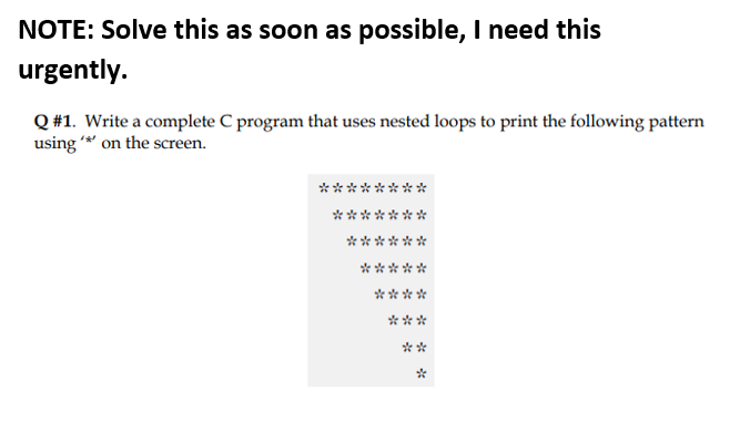 NOTE: Solve this as soon as possible, I need this
urgently.
Q #1. Write a complete C program that uses nested loops to print the following pattern
using * on the screen.
***
***
*****
****
***
