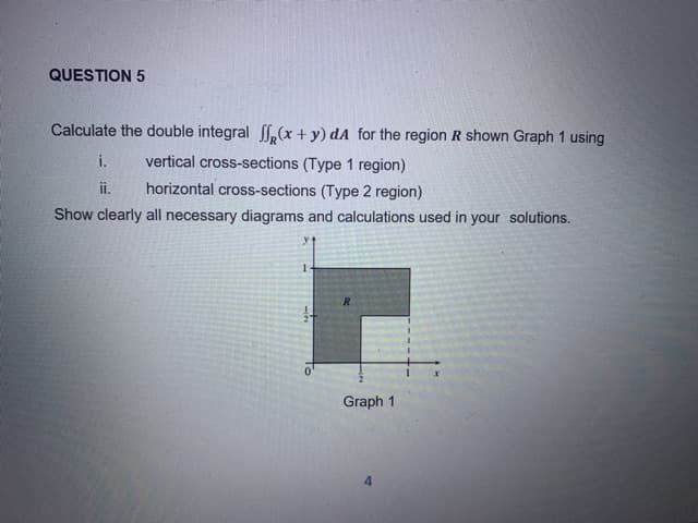 QUESTION 5
Calculate the double integral f(x+ y) dA for the region R shown Graph 1 using
i.
vertical cross-sections (Type 1 region)
ii.
horizontal cross-sections (Type 2 region)
Show clearly all necessary diagrams and calculations used in your solutions.
R
Graph 1
4.
To
