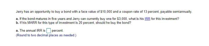 Jerry has an opportunity to buy a bond with a face value of 510,000 and a coupon rate of 13 percent, payable semiannually.
a. If the bond matures in five years and Jerry can currently buy one for $3,000, what is his IRR for this investment?
b. If his MARR for this type of investment is 20 percent, should he buy the bond?
a. The annual IRR is percent
(Round to two decimal places as needed.)
