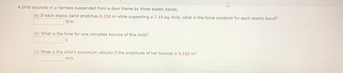 A child bounces in a harness suspended from a door frame by three elastic bands.
(a) If each elastic band stretches 0.210 m while supporting a 7.15-kg child, what is the force constant for each elastic band?
N/m
(b) What is the time for one complete bounce of this child?
(c) What is the child's maximum velocity if the amplitude of her bounce is 0.210 m?
m/s
