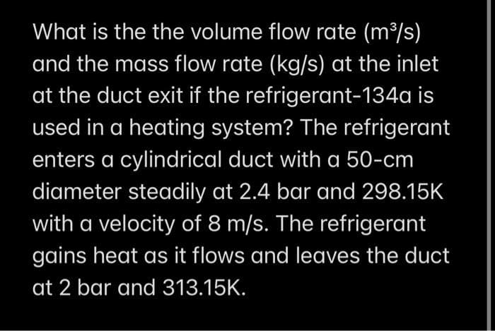 What is the the volume flow rate (m³/s)
and the mass flow rate (kg/s) at the inlet
at the duct exit if the refrigerant-134a is
used in a heating system? The refrigerant
enters a cylindrical duct with a 50-cm
diameter steadily at 2.4 bar and 298.15K
with a velocity of 8 m/s. The refrigerant
gains heat as it flows and leaves the duct
at 2 bar and 313.15K.
