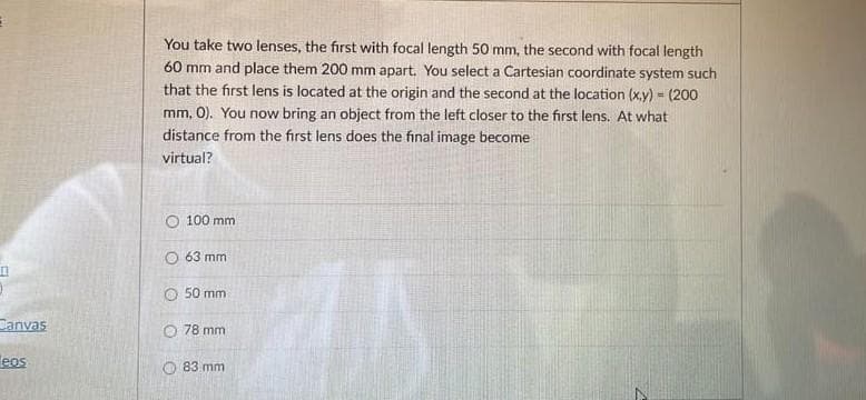 You take two lenses, the first with focal length 50 mm, the second with focal length
60 mm and place them 200 mm apart. You select a Cartesian coordinate system such
that the first lens is located at the origin and the second at the location (x.y) = (200
mm, 0). You now bring an object from the left closer to the first lens. At what
distance from the first lens does the final image become
virtual?
O 100 mm
O 63 mm
50 mm
Canvas
O 78 mm
eos
83 mm
