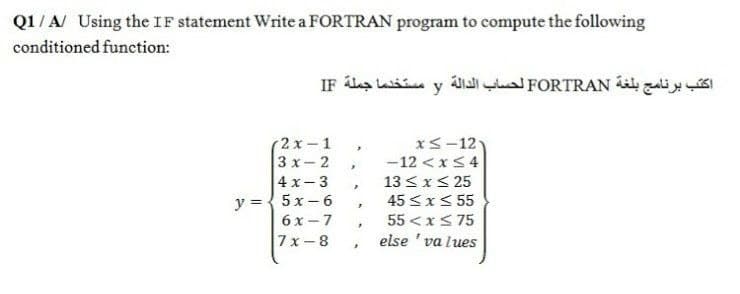 Q1/A/ Using the IF statement Write a FORTRAN program to compute the following
conditioned function:
اكتب برنامج بلغة FORTRAN لحساب الدالة y مستخدما جملة IF
r2х-1
xS-12
3 x- 2
4 x-3
y ={ 5x- 6
6х -7
-12 <x<4
13 <x< 25
45 <x< 55
55 <x< 75
else ' va lues
7х-8
