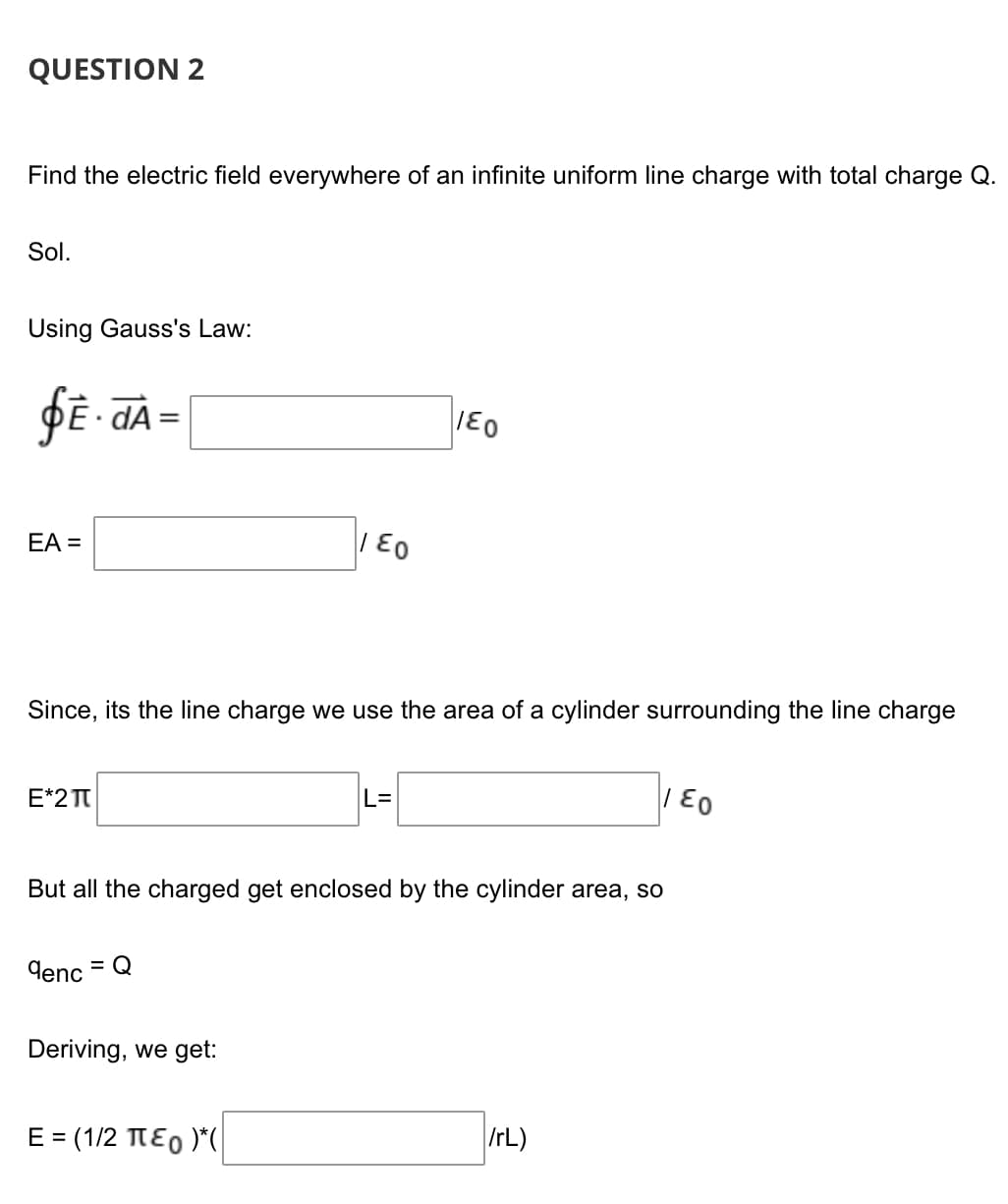 QUESTION 2
Find the electric field everywhere of an infinite uniform line charge with total charge Q.
Sol.
Using Gauss's Law:
DE dA
%3D
EA =
| E0
Since, its the line charge we use the area of a cylinder surrounding the line charge
E*2 TT
L=
But all the charged get enclosed by the cylinder area, so
denc
= Q
Deriving, we get:
E = (1/2 TE0 )*(|
IrL)
