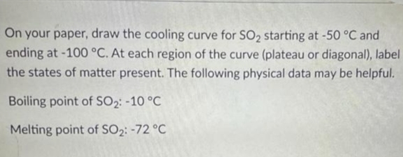 On your paper, draw the cooling curve for SO2 starting at -50 °C and
ending at -100 °C. At each region of the curve (plateau or diagonal), label
the states of matter present. The following physical data may be helpful.
Boiling point of SO2: -10 °C
Melting point of SO2: -72 °C
