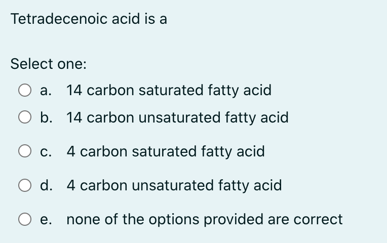 Tetradecenoic acid is a
Select one:
а.
14 carbon saturated fatty acid
O b. 14 carbon unsaturated fatty acid
С.
4 carbon saturated fatty acid
O d. 4 carbon unsaturated fatty acid
е.
none of the options provided are correct
