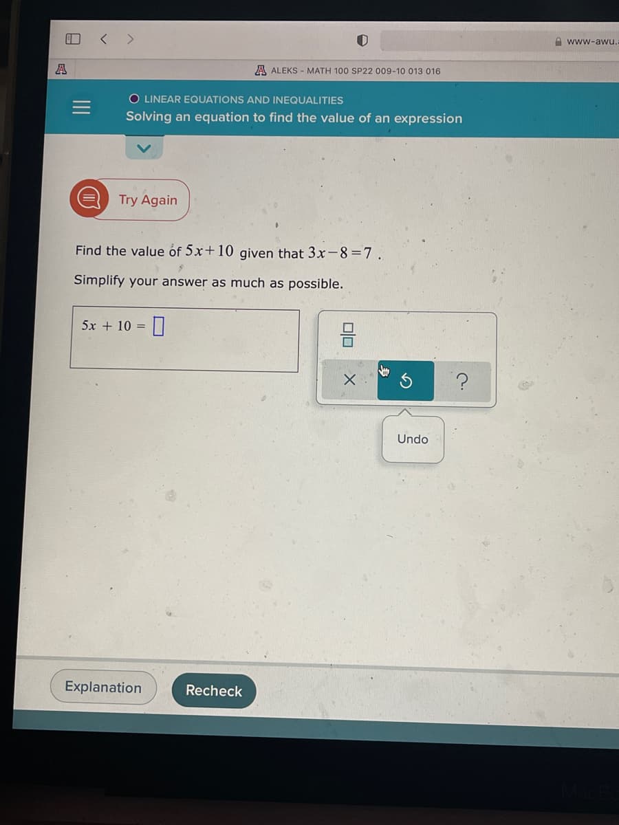 A www-awu.
A
A ALEKS - MATH 100 SP22 009-10 013 016
O LINEAR EQUATIONS AND INEQUALITIES
Solving an equation to find the value of an expression
Try Again
Find the value óf 5x+10 given that 3x-8=7.
Simplify your answer as much as possible.
5x + 10 =
Undo
Explanation
Recheck
II
