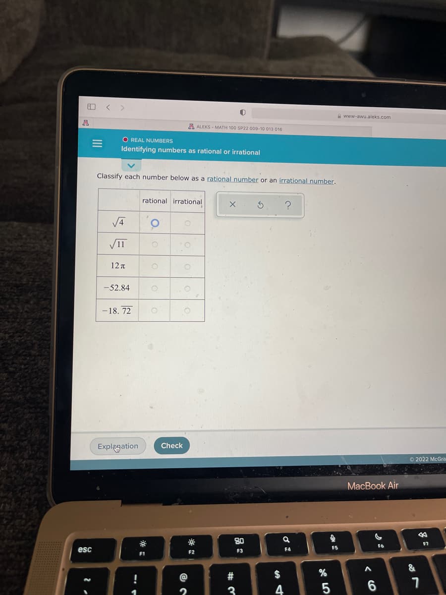 www-awu.aleks.com
星
A ALEKS - MATH 100 SP22 009-10 013 016
O REAL NUMBERS
Identifying numbers as rational or irrational
Classify each number below as a rational number or an irrational number.
rational irrational
V4
V11
12 t
-52.84
-18. 72
Explegation
Check
© 2022 McGra.
MacBook Air
80
F7
F5
F6
esc
F2
F3
F4
F1
&
@
2#
$
3
4
6.
呂。
< CO
