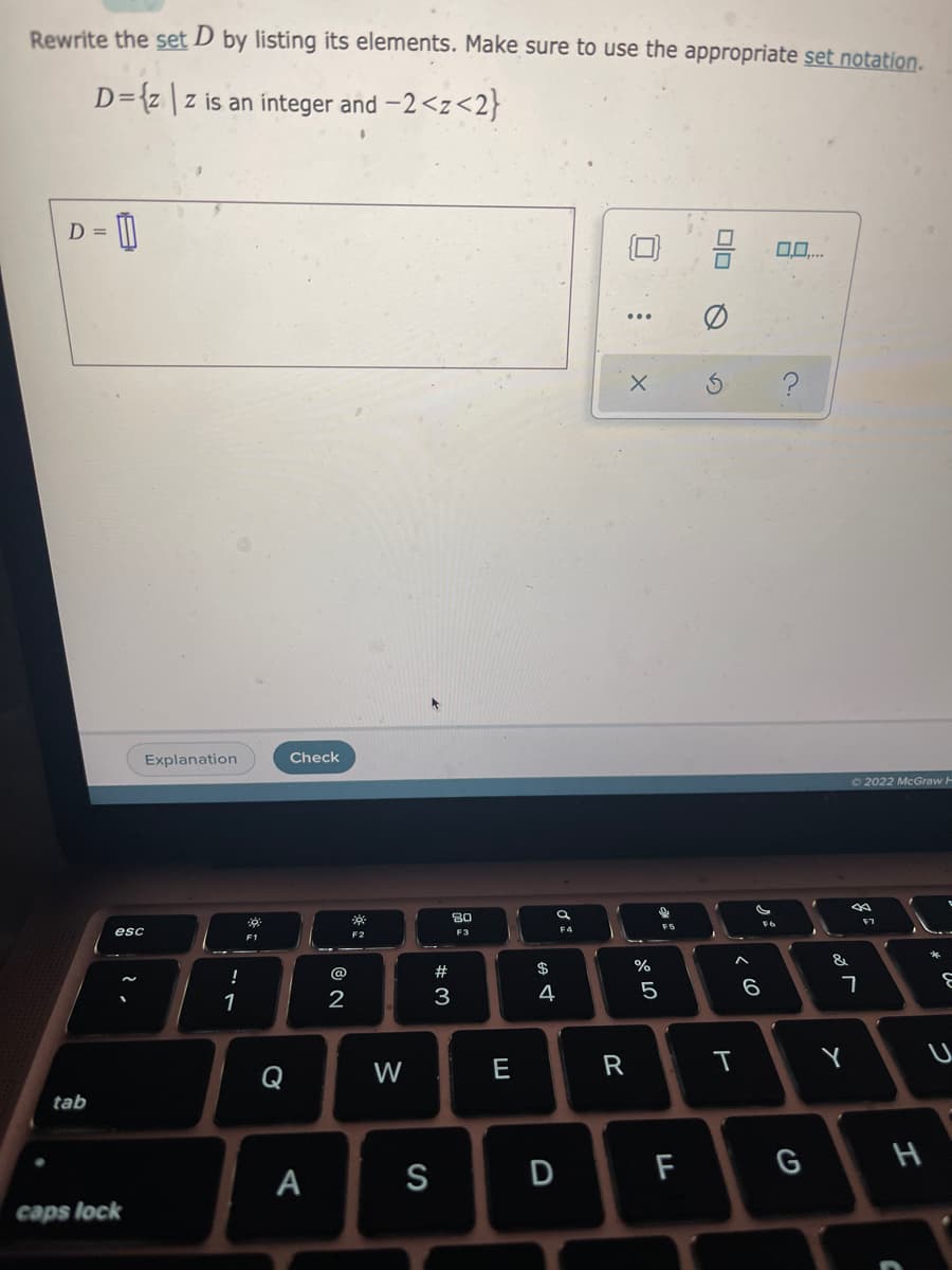 Rewrite the set D by listing its elements. Make sure to use the appropriate set notation.
D={z \z is an integer and -2<z<2}
D =
0,0..
Explanation
Check
72022 McGraw H
80
FS
esc
F3
F4
F2
F1
&
@
23
$
%
!
1
2
3
4
W
E
tab
F
G
А
S
caps lock
D
