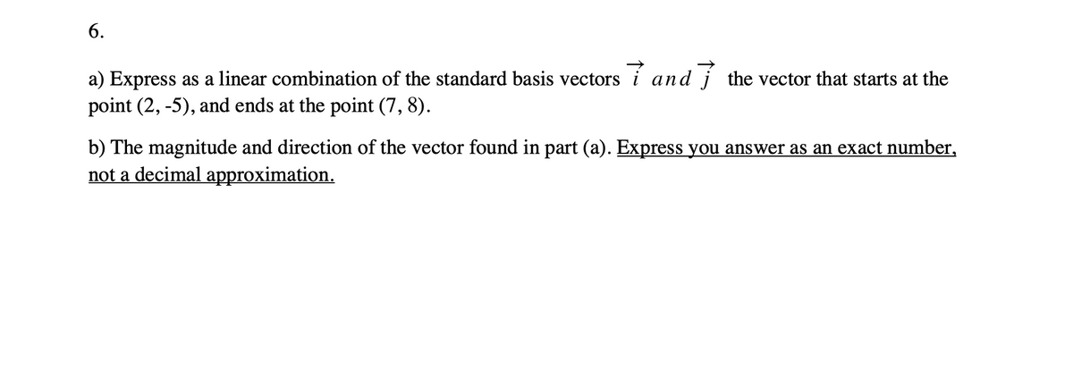 6.
a) Express as a linear combination of the standard basis vectors i and j the vector that starts at the
point (2, -5), and ends at the point (7, 8).
b) The magnitude and direction of the vector found in part (a). Express you answer as an exact number,
not a decimal approximation.
