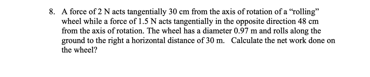 8. A force of 2 N acts tangentially 30 cm from the axis of rotation of a "rolling"
wheel while a force of 1.5 N acts tangentially in the opposite direction 48 cm
from the axis of rotation. The wheel has a diameter 0.97 m and rolls along the
ground to the right a horizontal distance of 30 m. Calculate the net work done on
the wheel?
