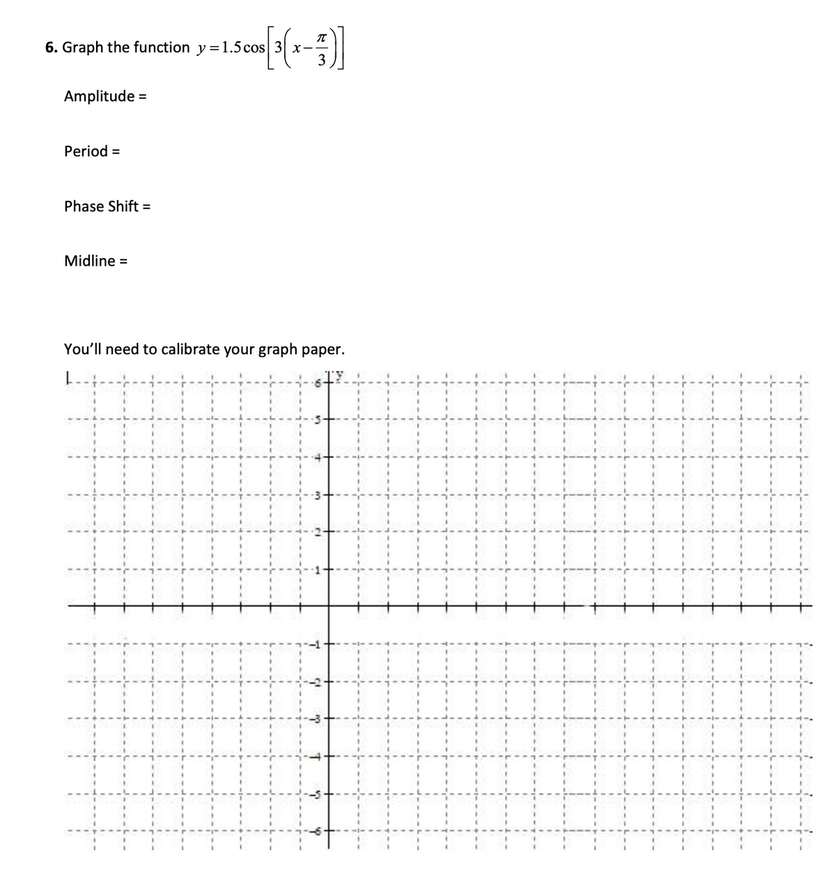 6. Graph the function y = 1.5 cos 3 x-
3
Amplitude =
Period =
Phase Shift =
Midline =
You'll need to calibrate your graph paper.
