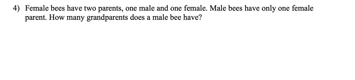 4) Female bees have two parents, one male and one female. Male bees have only one female
parent. How many grandparents does a male bee have?