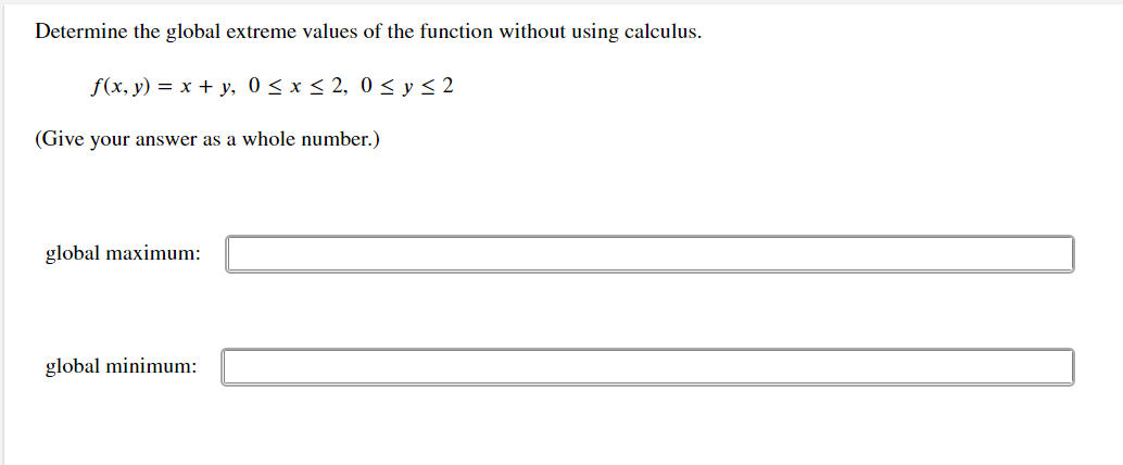 Determine the global extreme values of the function without using calculus.
f(x, y) = x + y, 0 < x < 2, 0 < y < 2
(Give your answer as a whole number.)
global maximum:
global minimum:
