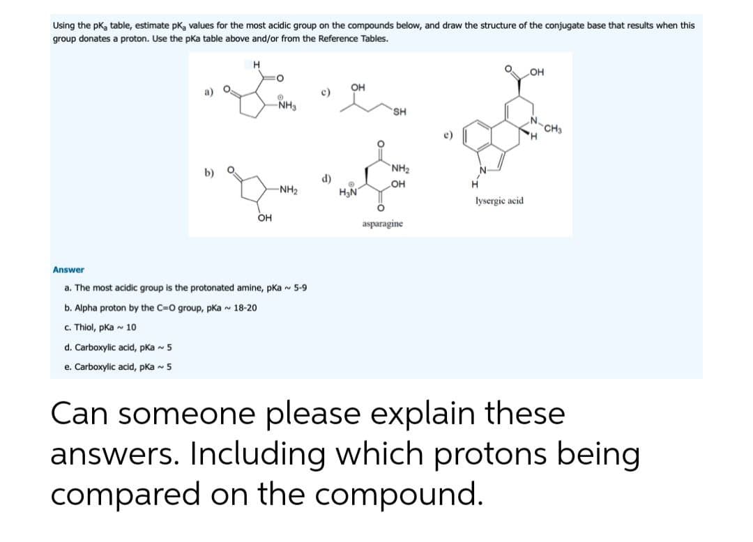 Using the pk, table, estimate pk, values for the most acidic group on the compounds below, and draw the structure of the conjugate base that results when this
group donates a proton. Use the pka table above and/or from the Reference Tables.
a)
b)
O.
O
H
OH
O
O
-NH₂
-NH₂
Answer
a. The most acidic group is the protonated amine, pka ~ 5-9
b. Alpha proton by the C=O group, pka ~ 18-20
c. Thiol, pka 10
d. Carboxylic acid, pka ~ 5
e. Carboxylic acid, pka ~ 5
c)
OH
H₂N
SH
NH₂
OH
asparagine
H
lysergic acid.
OH
N
H
CH3
Can someone please explain these
answers. Including which protons being
compared on the compound.