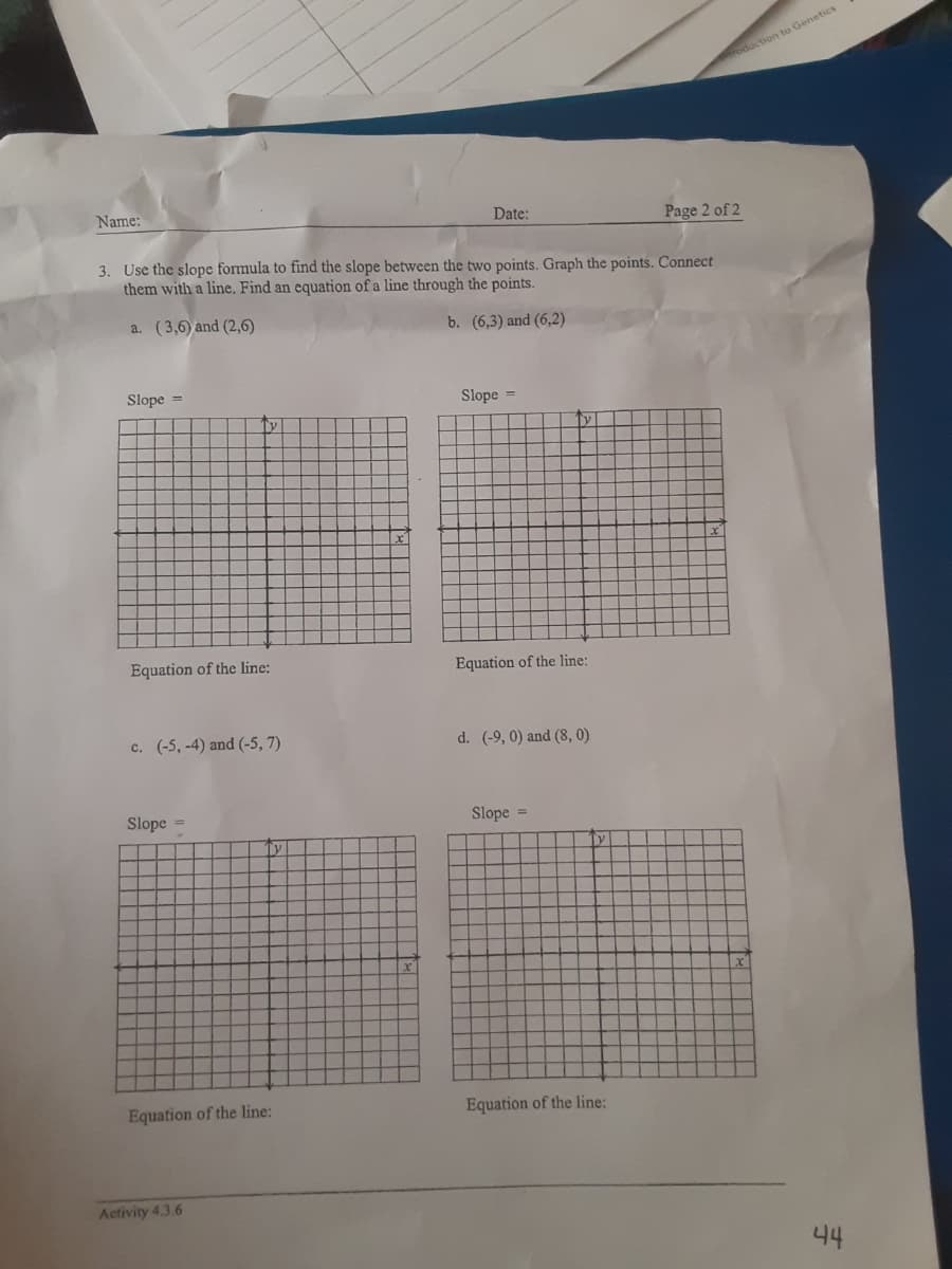 oduction to Genetics
Name:
Date:
Page 2 of 2
3. Use the slope formula to find the slope between the two points. Graph the points. Connect
them with a line. Find an equation of a line through the points.
a. (3,6) and (2,6)
b. (6,3) and (6,2)
Slope =
Slope =
Equation of the line:
Equation of the line:
c. (-5, -4) and (-5, 7)
d. (-9, 0) and (8, 0)
Slope =
Slope
%3D
Equation of the line:
Equation of the line:
Activity 4.3.6
44
