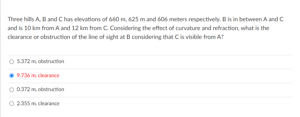 Three hills A, B and C has elevations of 660 m, 625 m and 606 meters respectively. B is in between A and C
and is 10 km from A and 12 km from C. Considering the effect of curvature and refraction, what is the
clearance or obstruction of the line of sight at B considering that C is visible from A?
5.372 m, obstruction
O 9.736 m, clearance
O 0.372 m, obstruction
O 2.355 m, clearance
