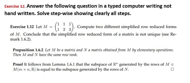 Exercise 12. Answer the following question in a typed computer writing not
hand written. Solve step-wise showing clearly all steps.
Exercise 1.12 Let M = (123). Compute two different simplified row reduced forms
of M. Conclude that the simplified row reduced form of a matrix is not unique (see Re-
mark 1.6.2).
Proposition 1.6.2 Let M be a matrix and N a matrix obtained from M by elementary operations.
Then M and N have the same row rank.
Proof It follows from Lemma 1.6.1 that the subspace of R" generated by the rows of M €
M(mx n, R) is equal to the subspace generated by the rows of N.