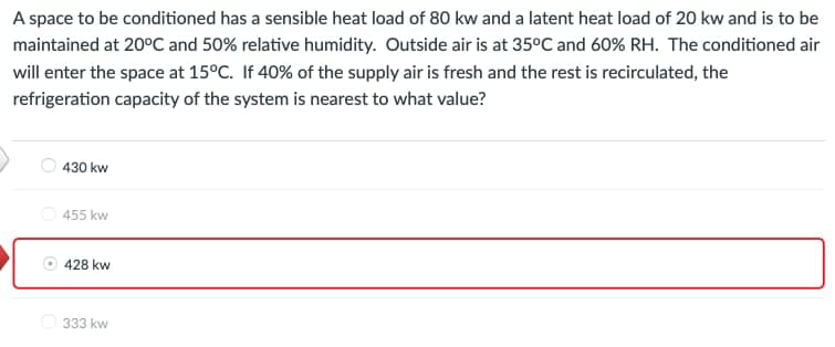 A space to be conditioned has a sensible heat load of 80 kw and a latent heat load of 20 kw and is to be
maintained at 20°C and 50% relative humidity. Outside air is at 35°C and 60% RH. The conditioned air
will enter the space at 15°C. If 40% of the supply air is fresh and the rest is recirculated, the
refrigeration capacity of the system is nearest to what value?
430 kw
455 kw
428 kw
Ⓒ333 kw