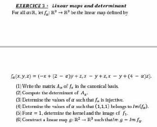 EXERCICE 3: Linear maps and determinant
For all aeR, let / R³ R³ be the linear map defined by
fa (x, y, z) = (x + (2
(1) Write the matrix A, off in the canonical basis.
(2) Compute the determinart of Ag
e)y+z, xy +z₁x - y + (4- a)z).
(3) Determine the values of a such that fa is injective.
(4) Determine the values of a such that (1,1,1) belongs to Im(fa).
(5) Fora = 1, determine the kernel and the image of ₁.
(6) Construct a linear map g: R² R³ such that/m g = Im fo