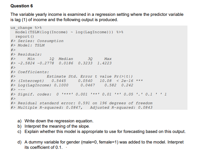 Question 6
The variable yearly income is examined in a regression setting where the predictor variable
is lag (1) of income and the following output is produced.
us_change %>%
model (TSLM (log (Income) ~ log (LagIncome))) %>%
report ()
#> Series: Consumption
#> Model: TSLM
#>
#> Residuals:
Min
10 Median
30
#> -2.5824 -0.2778 0.0186 0.3233
#>
#> Coefficients:
Max
1.4223
#>
#> (Intercept) 0.5445
#> Log (LagIncome) 0.1000
#>
Estimate Std. Error t value Pr (>|t|)
0.0540 10.08 < 2e-16 ***
0.0467 0.582 0.242
#> Signif. codes: 0 ***** 0.001 **** 0.01 * 0.05. 0.1
#>
#> Residual standard error: 0.591 on 196 degrees of freedom
#> Multiple R-squared: 0.0847, Adjusted R-squared: 0.0843
1
a) Write down the regression equation.
b) Interpret the meaning of the slope.
c) Explain whether this model is appropriate to use for forecasting based on this output.
d) A dummy variable for gender (male=0, female=1) was added to the model. Interpret
its coefficient of 0.1..