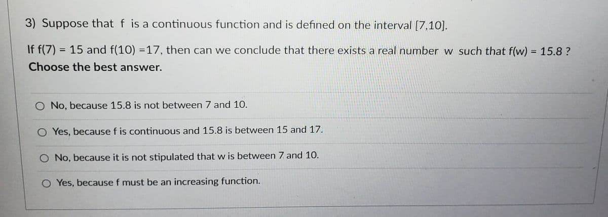 3) Suppose that f is a continuous function and is defined on the interval [7,10].
If f(7) = 15 and f(10) =17, then can we conclude that there exists a real number w such that f(w) = 15.8?
Choose the best answer.
O No, because 15.8 is not between 7 and 10.
O Yes, because f is continuous and 15.8 is between 15 and 17.
O No, because it is not stipulated that w is between 7 and 10.
O Yes, because f must be an increasing function.