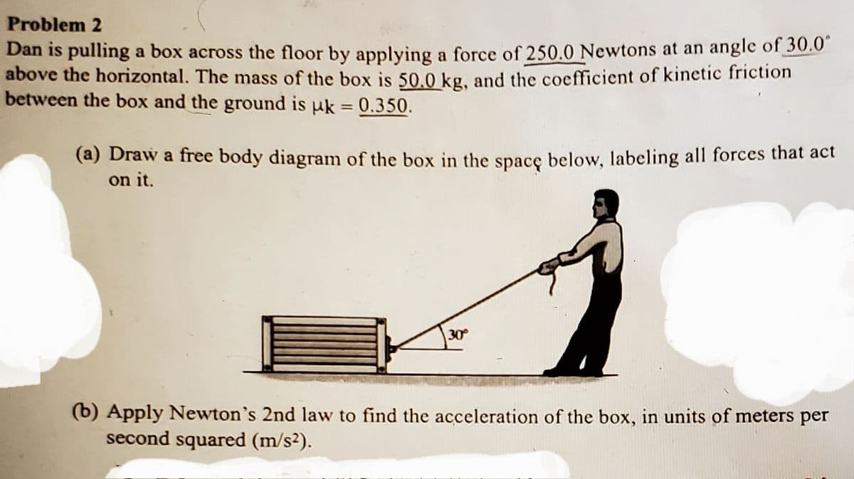 Problem 2
Dan is pulling a box across the floor by applying a force of 250.0 Newtons at an angle of 30.0
above the horizontal. The mass of the box is 50.0 kg. and the coefficient of kinetic friction
between the box and the ground is uk = 0.350.
%3D
(a) Draw a free body diagram of the box in the spacę below, labeling all forces that act
on it.
30
(b) Apply Newton's 2nd law to find the acceleration of the box, in units of meters per
second squared (m/s²).
