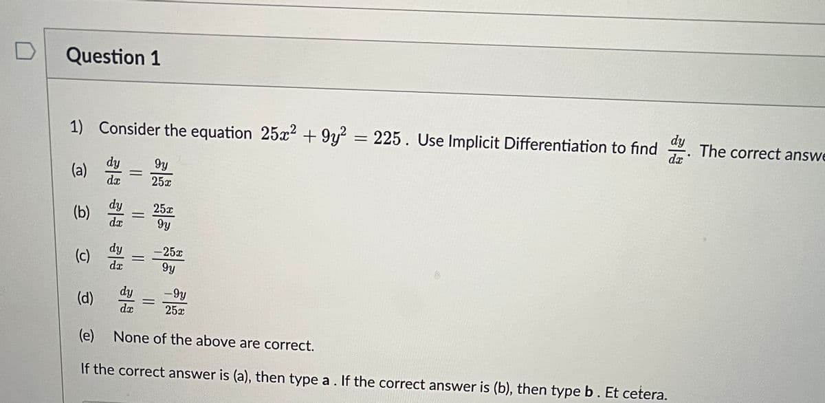 Question 1
1) Consider the equation 25x² +9y2 = 225. Use Implicit Differentiation to find dy
da
(a)
dy
dx
dy
(b) =
da
dy
=
da
dy
gy
25x
dx
25x
gy
-25x
gy
(d)
(e) None of the above are correct.
If the correct answer is (a), then type a. If the correct answer is (b), then type b. Et cetera.
=
-9y
25x
The correct answe