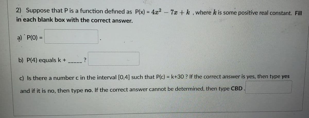 2) Suppose that P is a function defined as P(x) = 4x² - 7x + k, where k is some positive real constant. Fill
in each blank box with the correct answer.
a) P(0) =
b) P(4) equals k + _____?
c) Is there a number c in the interval [0,4] such that P(c) = k+30? If the correct answer is yes, then type yes
and if it is no, then type no. If the correct answer cannot be determined, then type CBD