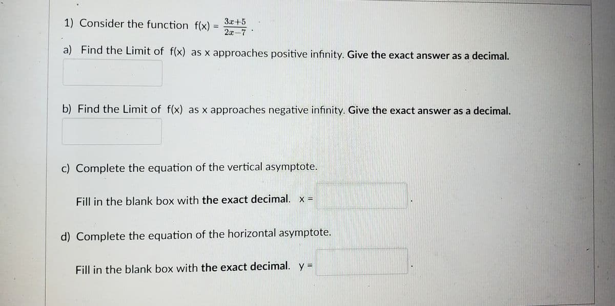 1) Consider the function f(x)
=
3x+5
2x-7
a) Find the Limit of f(x) as x approaches positive infinity. Give the exact answer as a decimal.
b) Find the Limit of f(x) as x approaches negative infinity. Give the exact answer as a decimal.
c) Complete the equation of the vertical asymptote.
Fill in the blank box with the exact decimal. x =
d) Complete the equation of the horizontal asymptote.
Fill in the blank box with the exact decimal. y =