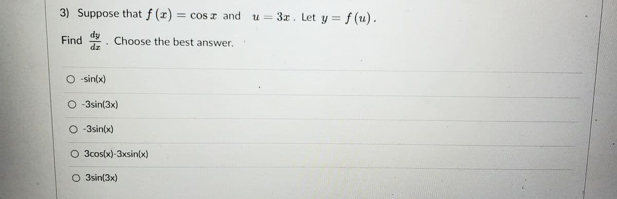 3) Suppose that f (x) = cos x and
dy
dx
Find
.
O -sin(x)
Choose the best answer.
O -3sin(3x)
O -3sin(x)
O 3cos(x)-3xsin(x)
O 3sin(3x)
u = 3x. Let y = f(u).