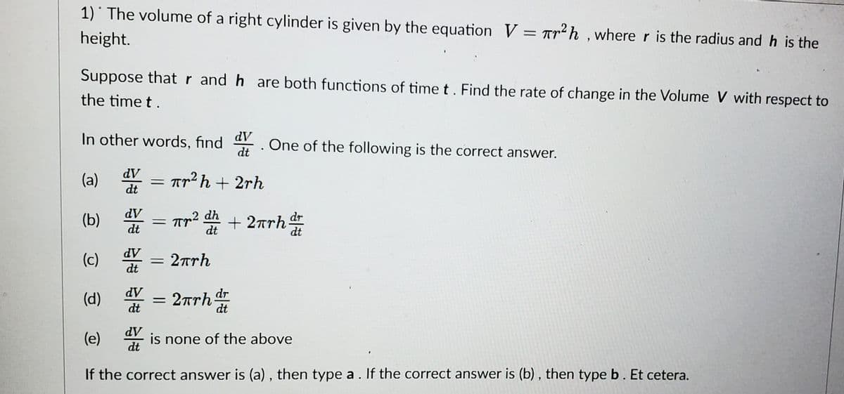 1) The volume of a right cylinder is given by the equation V = Tr²h, where r is the radius and h is the
height.
Suppose that r and h are both functions of time t. Find the rate of change in the Volume V with respect to
the time t.
In other words, find dV
dt
dV
dt
(a)
(b) dv
dV
dt
dv
dt
=
dV
dt
Tr²h + 2rh
,2 dh
dt
= πr
=
= 2πrh
·
(c)
dV
(d) dv
dt
(e)
is none of the above
If the correct answer is (a), then type a. If the correct answer is (b), then type b. Et cetera.
One of the following is the correct answer.
+ 2πrh dr
dt
2πrh dr
dt