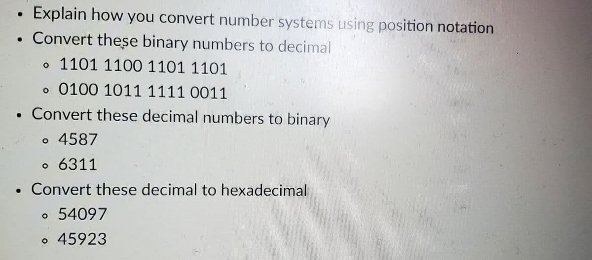 ●
Explain how you convert number systems using position notation
Convert these binary numbers to decimal
。 1101 1100 1101 1101
。 0100 1011 1111 0011
Convert these decimal numbers to binary
。 4587
。 6311
Convert these decimal to hexadecimal
。 54097
。 45923