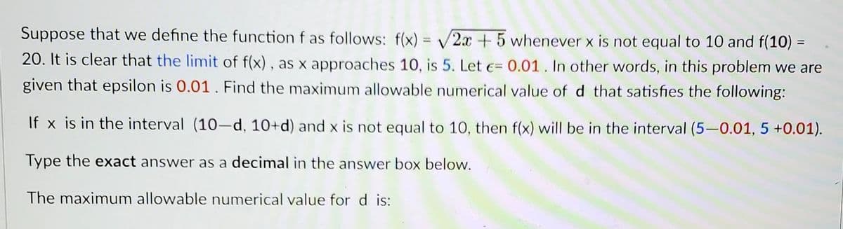 Suppose that we define the function f as follows: f(x) = √2x + 5 whenever x is not equal to 10 and f(10) =
20. It is clear that the limit of f(x), as x approaches 10, is 5. Let = 0.01. In other words, in this problem we are
given that epsilon is 0.01. Find the maximum allowable numerical value of d that satisfies the following:
If x is in the interval (10-d, 10+d) and x is not equal to 10, then f(x) will be in the interval (5-0.01, 5 +0.01).
Type the exact answer as a decimal in the answer box below.
The maximum allowable numerical value for d is: