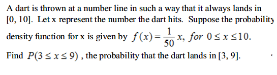 A dart is thrown at a number line in such a way that it always lands in
[0, 10]. Let x represent the number the dart hits. Suppose the probability
1
density function for x is given by ƒ(x)=- x, for 0≤x≤10.
50
Find P(3 ≤ x ≤9), the probability that the dart lands in [3, 9].