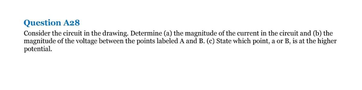 Question A28
Consider the circuit in the drawing. Determine (a) the magnitude of the current in the circuit and (b) the
magnitude of the voltage between the points labeled A and B. (c) State which point, a or B, is at the higher
potential.
