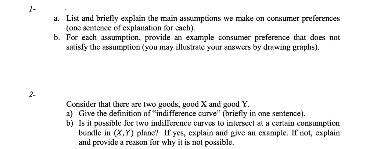 1-
2-
a. List and briefly explain the main assumptions we make on consumer preferences
(one sentence of explanation for each).
b.
For each assumption, provide an example consumer preference that does not
satisfy the assumption (you may illustrate your answers by drawing graphs).
Consider that there are two goods, good X and good Y.
a) Give the definition of "indifference curve" (briefly in one sentence).
b) Is it possible for two indifference curves to intersect at a certain consumption
bundle in (X, Y) plane? If yes, explain and give an example. If not, explain
and provide a reason for why it is not possible.