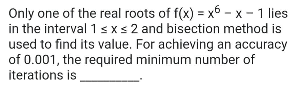 Only one of the real roots of f(x) = x6 – x – 1 lies
in the interval 1 < xs 2 and bisection method is
used to find its value. For achieving an accuracy
of 0.001, the required minimum number of
iterations is
