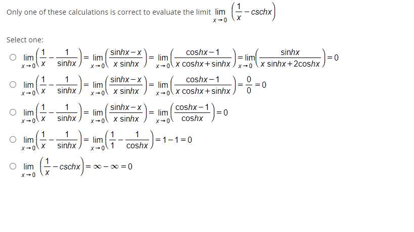 Only one of these calculations is correct to evaluate the limit lim
cschx
x+0
Select one:
coshx –1
(1
O lim
X
sinhx – x
sinhx
x sinhx+2coshx,
1
= lim
lim
x-ol x sinhx
sinhx -x
lim
x-ol x coshx +sinhx
sinhx
X-0
1
O lim
coshx –1
1
lim
x+ol x sinhx
lim
x-ol x coshx+sinhx
sinhx
X+0
1
lim
sinhx – x
lim
coshx –1
lim
1
= 0
sinhx
X+0
x sinhx
coshx
X+0
X+0
1
lim
1
1
lim
X+0
1
|=1-1=0
sinhx
coshx
O lim
1
cschx= 0 - 0 = 0
X+0
