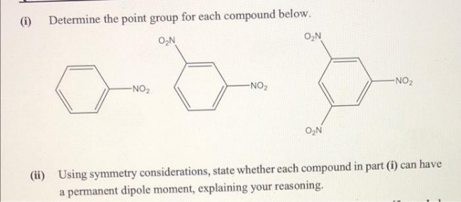 (i)
Determine the point group for each compound below.
O2N
O,N
-NO2
-NO2
-NO2
O2N
(ii) Using symmetry considerations, state whether each compound in part (i) can have
a permanent dipole moment, explaining your reasoning.
