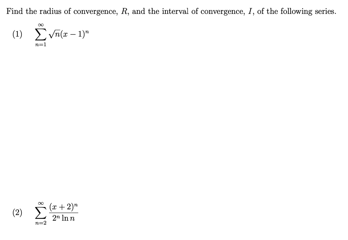Find the radius of convergence, R, and the interval of convergence, I, of the following series.
∞
(1) Σ√n(x - 1)n
(2)
n=1
n=2
(x + 2)n
2n In n