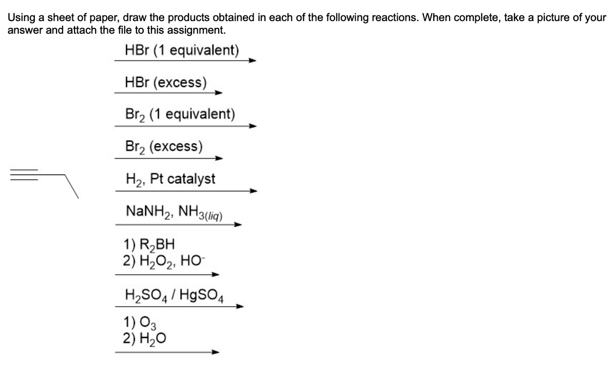Using a sheet of paper, draw the products obtained in each of the following reactions. When complete, take a picture of your
answer and attach the file to this assignment.
HBr (1 equivalent)
HBr (excess)
Br₂ (1 equivalent)
2
Br₂ (excess)
H₂, Pt catalyst
NaNH2, NH3(lig)
1) R₂BH
2) H₂O₂, HO
H₂SO4 / HgSO4
1) 03
2) H₂O