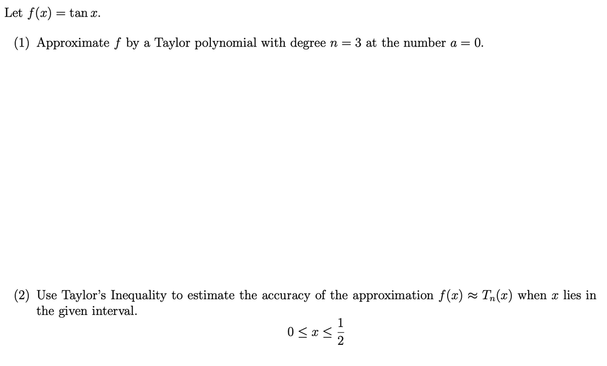 Let f(x) = tan x.
(1) Approximate f by a Taylor polynomial with degree n = 3 at the number a = 0.
(2) Use Taylor's Inequality to estimate the accuracy of the approximation f(x) ≈ Tn(x) when x lies in
the given interval.
0 < x < 1/2