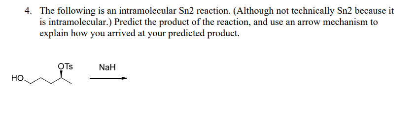 4. The following is an intramolecular Sn2 reaction. (Although not technically Sn2 because it
is intramolecular.) Predict the product of the reaction, and use an arrow mechanism to
explain how you arrived at your predicted product.
OTs
NaH
Но.
