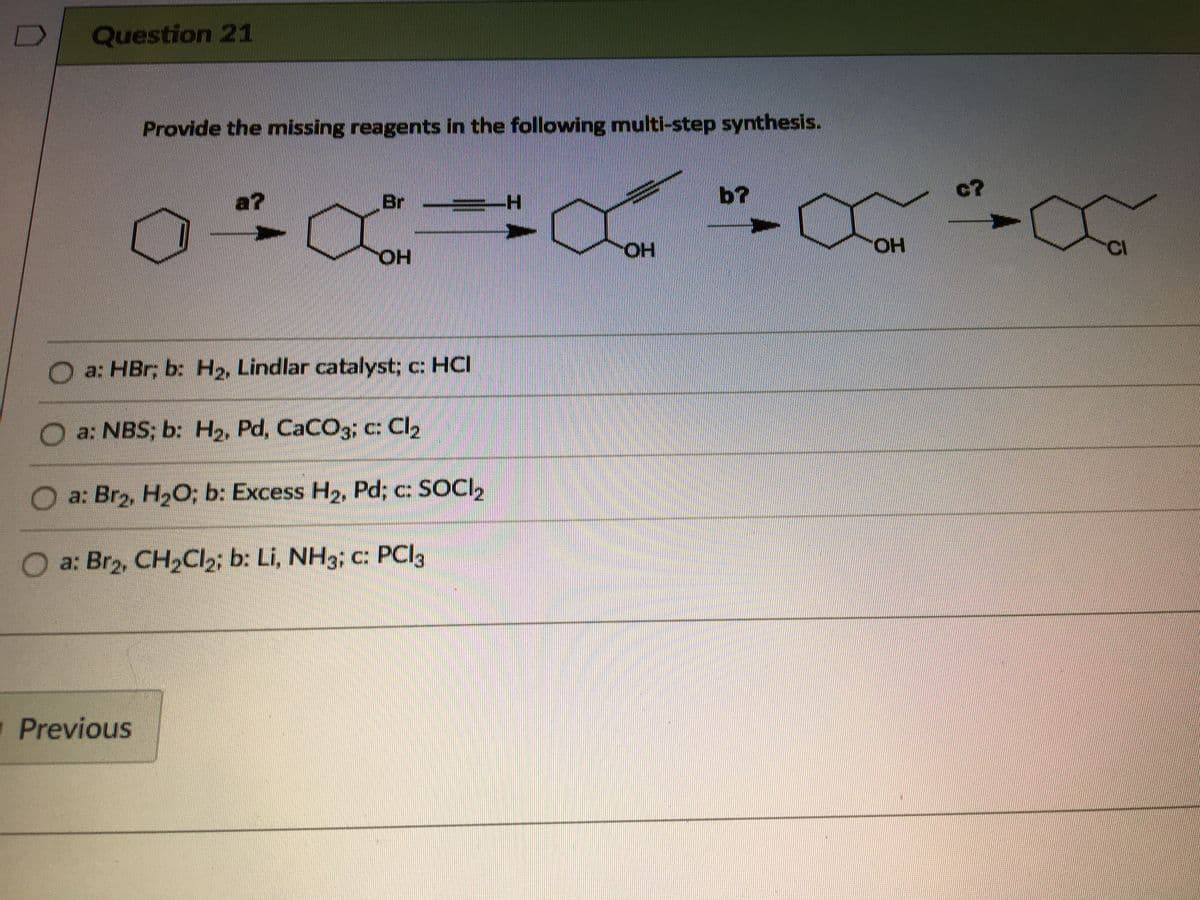 Question 21
Provide the mnissing reagents in the following multi-step synthesis.
a?
Br
b?
c?
HO.
HO.
HO,
CI
O a: HBr; b: H2, Lindlar catalyst; c: HCI
a: NBS; b: H2, Pd, CaCO3; c: Cl2
a: Br2, H2O; b: Excess H2, Pd; c: SOCI2
O a: Br2, CH2CI2; b: Li, NH3; c: PCI3
1 Previous
