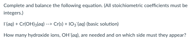 Complete and balance the following equation. (All stoichiometric coefficients must be
integers.)
l(aq) + Cr(OH)3(aq) --> Cr(s) + IO3°(aq) (basic solution)
How many hydroxide ions, OH (aq), are needed and on which side must they appear?
